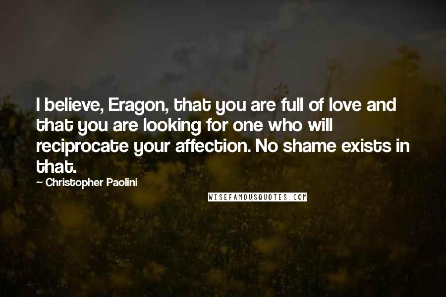 Christopher Paolini Quotes: I believe, Eragon, that you are full of love and that you are looking for one who will reciprocate your affection. No shame exists in that.