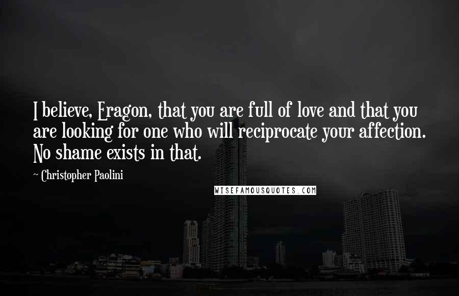 Christopher Paolini Quotes: I believe, Eragon, that you are full of love and that you are looking for one who will reciprocate your affection. No shame exists in that.