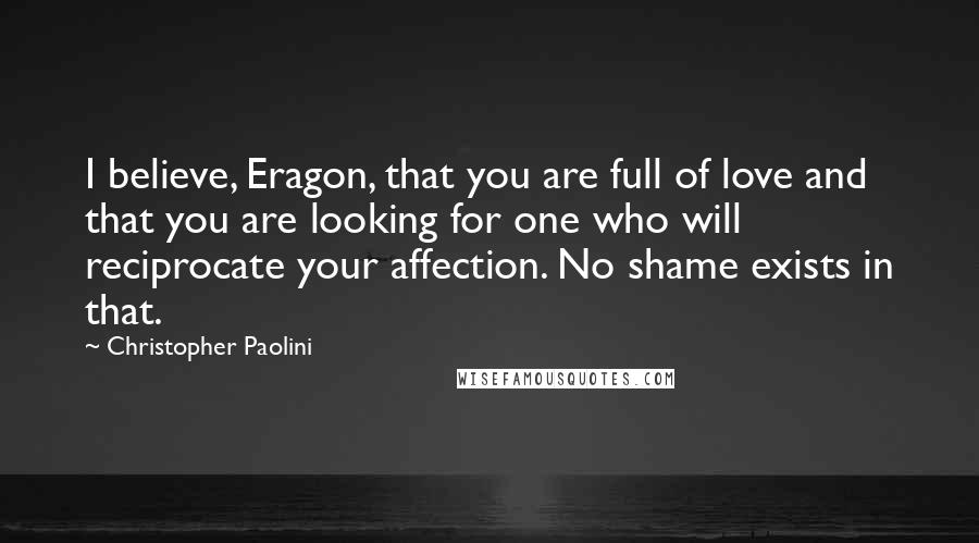 Christopher Paolini Quotes: I believe, Eragon, that you are full of love and that you are looking for one who will reciprocate your affection. No shame exists in that.