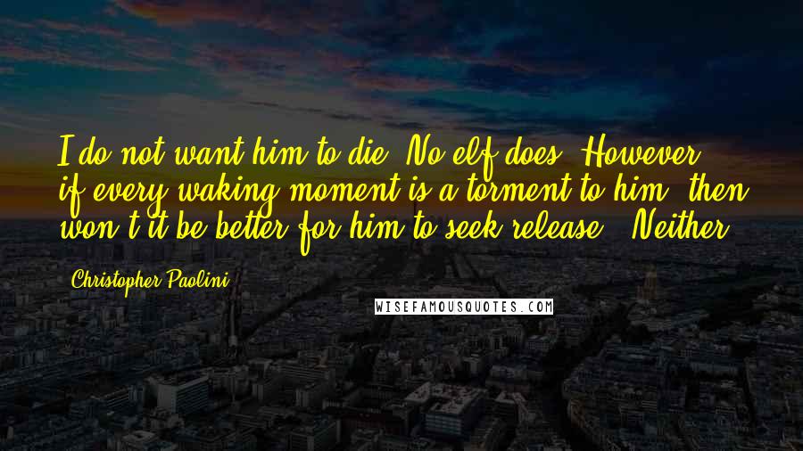 Christopher Paolini Quotes: I do not want him to die. No elf does. However, if every waking moment is a torment to him, then won't it be better for him to seek release?" Neither