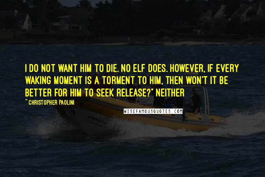 Christopher Paolini Quotes: I do not want him to die. No elf does. However, if every waking moment is a torment to him, then won't it be better for him to seek release?" Neither