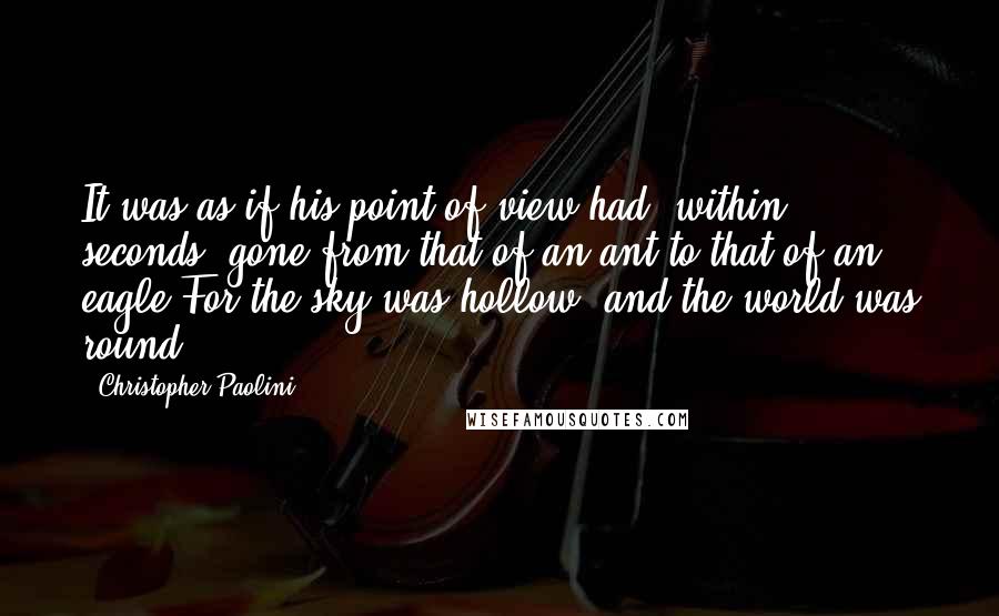 Christopher Paolini Quotes: It was as if his point of view had, within seconds, gone from that of an ant to that of an eagle.For the sky was hollow, and the world was round.