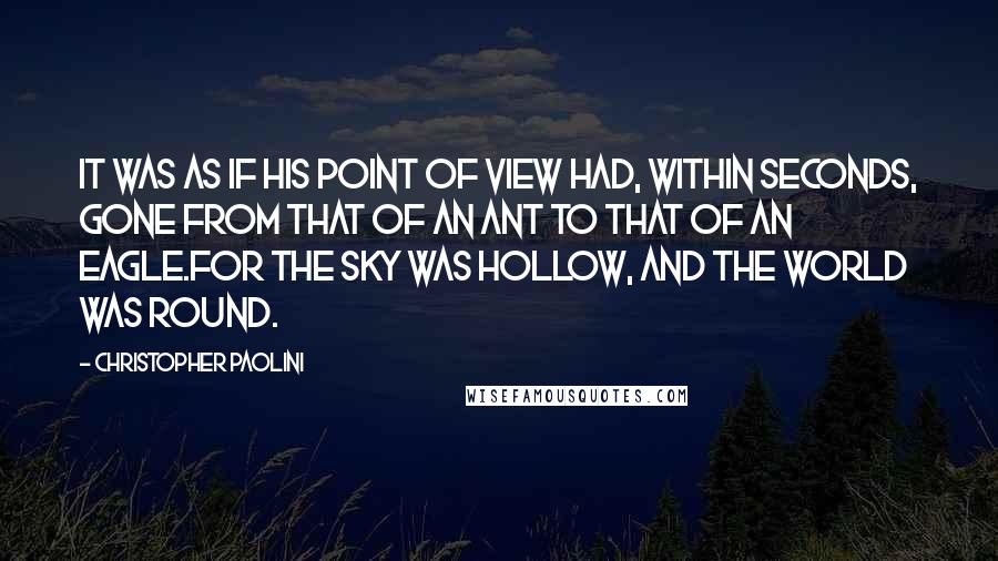 Christopher Paolini Quotes: It was as if his point of view had, within seconds, gone from that of an ant to that of an eagle.For the sky was hollow, and the world was round.