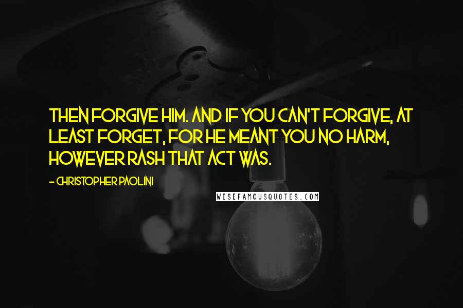 Christopher Paolini Quotes: Then forgive him. And if you can't forgive, at least forget, for he meant you no harm, however rash that act was.