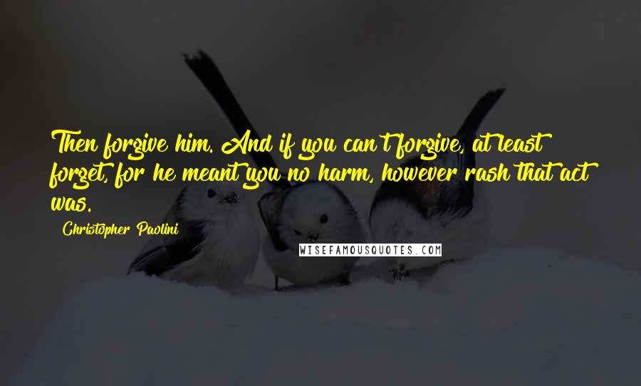 Christopher Paolini Quotes: Then forgive him. And if you can't forgive, at least forget, for he meant you no harm, however rash that act was.