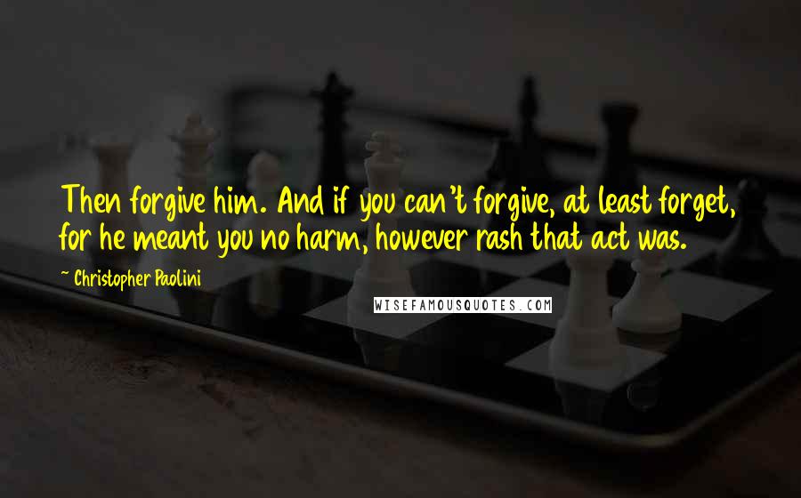 Christopher Paolini Quotes: Then forgive him. And if you can't forgive, at least forget, for he meant you no harm, however rash that act was.