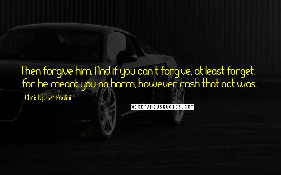 Christopher Paolini Quotes: Then forgive him. And if you can't forgive, at least forget, for he meant you no harm, however rash that act was.