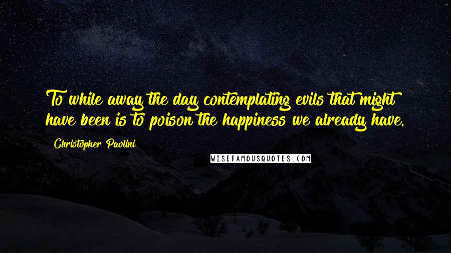 Christopher Paolini Quotes: To while away the day contemplating evils that might have been is to poison the happiness we already have.