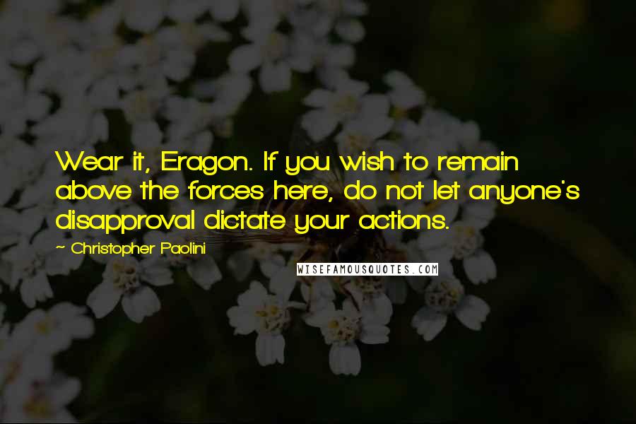 Christopher Paolini Quotes: Wear it, Eragon. If you wish to remain above the forces here, do not let anyone's disapproval dictate your actions.