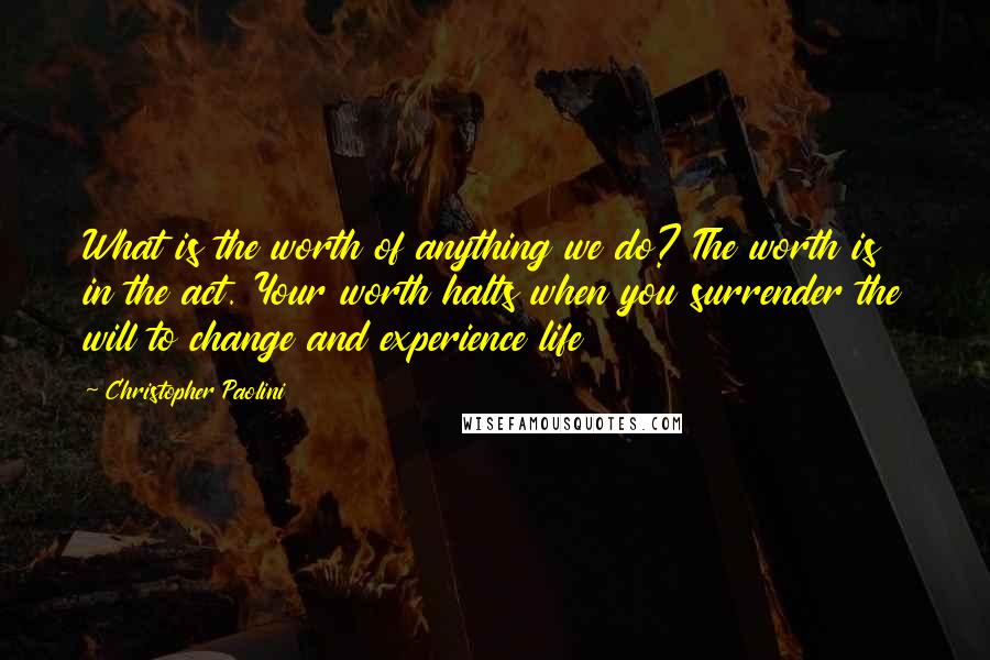 Christopher Paolini Quotes: What is the worth of anything we do? The worth is in the act. Your worth halts when you surrender the will to change and experience life