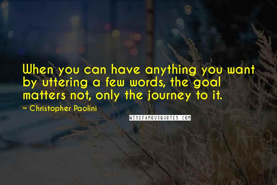 Christopher Paolini Quotes: When you can have anything you want by uttering a few words, the goal matters not, only the journey to it.