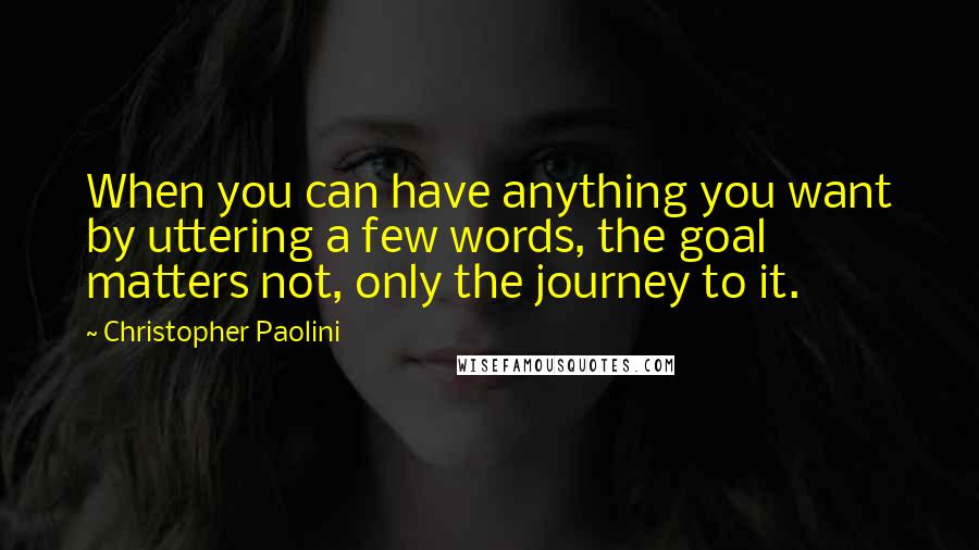 Christopher Paolini Quotes: When you can have anything you want by uttering a few words, the goal matters not, only the journey to it.