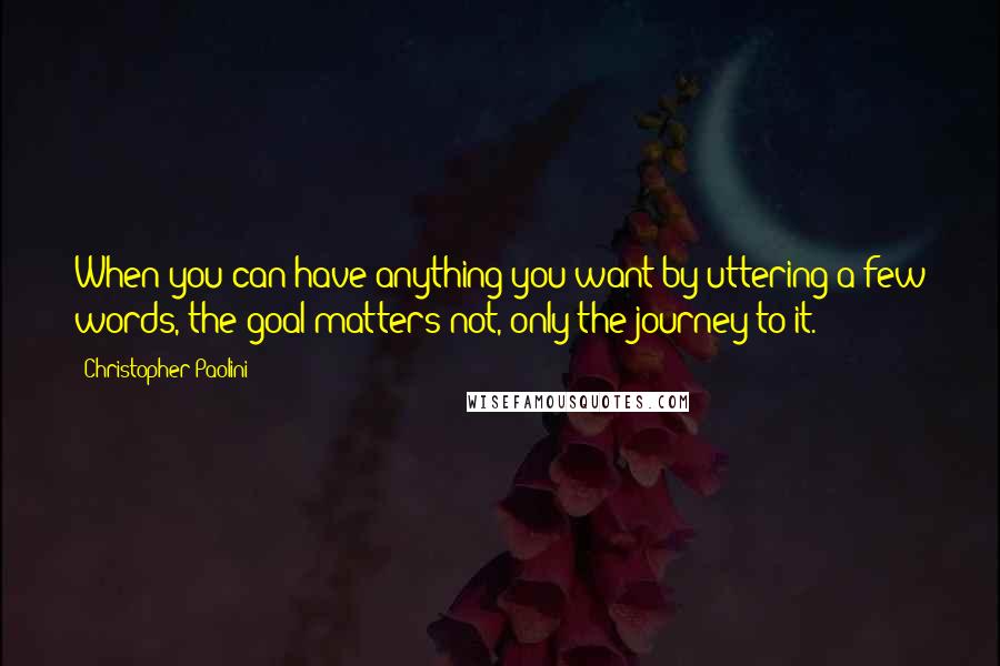 Christopher Paolini Quotes: When you can have anything you want by uttering a few words, the goal matters not, only the journey to it.