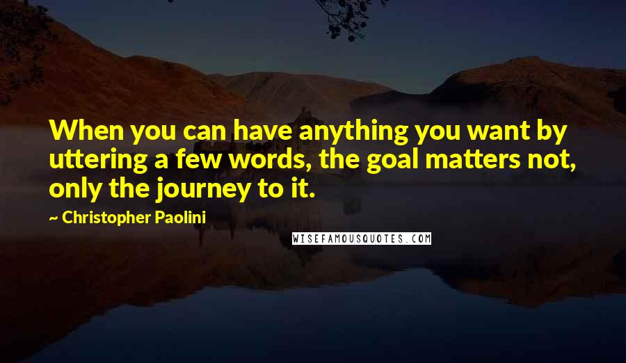 Christopher Paolini Quotes: When you can have anything you want by uttering a few words, the goal matters not, only the journey to it.