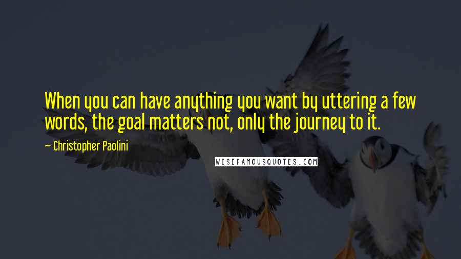 Christopher Paolini Quotes: When you can have anything you want by uttering a few words, the goal matters not, only the journey to it.