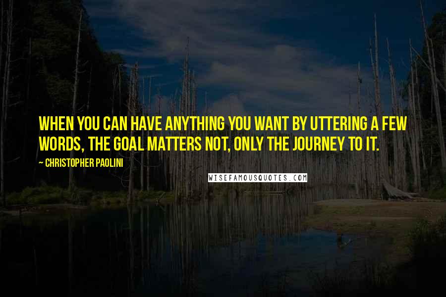 Christopher Paolini Quotes: When you can have anything you want by uttering a few words, the goal matters not, only the journey to it.