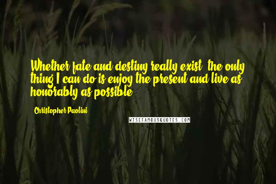 Christopher Paolini Quotes: Whether fate and destiny really exist, the only thing I can do is enjoy the present and live as honorably as possible.