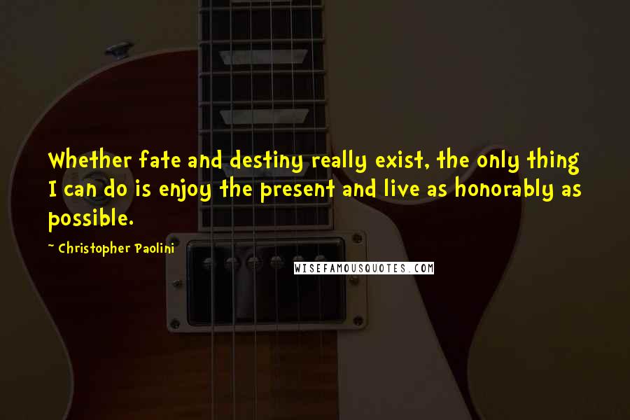 Christopher Paolini Quotes: Whether fate and destiny really exist, the only thing I can do is enjoy the present and live as honorably as possible.