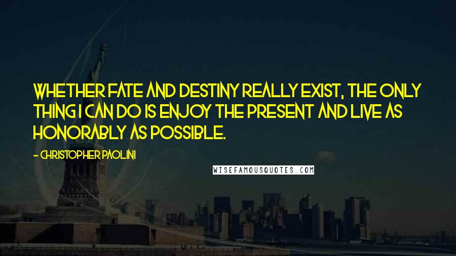 Christopher Paolini Quotes: Whether fate and destiny really exist, the only thing I can do is enjoy the present and live as honorably as possible.