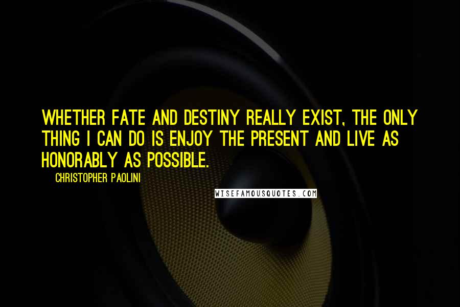 Christopher Paolini Quotes: Whether fate and destiny really exist, the only thing I can do is enjoy the present and live as honorably as possible.