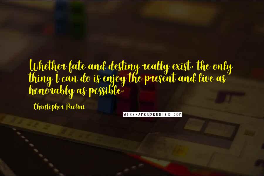 Christopher Paolini Quotes: Whether fate and destiny really exist, the only thing I can do is enjoy the present and live as honorably as possible.