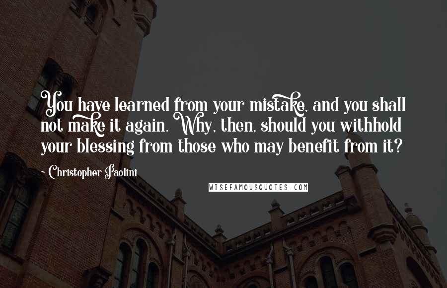 Christopher Paolini Quotes: You have learned from your mistake, and you shall not make it again. Why, then, should you withhold your blessing from those who may benefit from it?