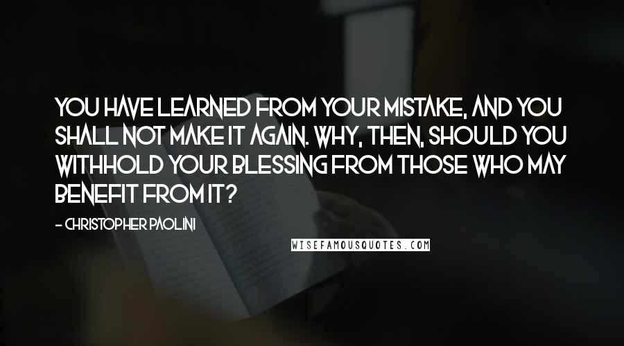 Christopher Paolini Quotes: You have learned from your mistake, and you shall not make it again. Why, then, should you withhold your blessing from those who may benefit from it?