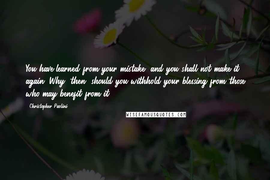 Christopher Paolini Quotes: You have learned from your mistake, and you shall not make it again. Why, then, should you withhold your blessing from those who may benefit from it?