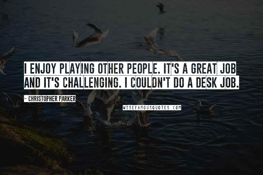 Christopher Parker Quotes: I enjoy playing other people. It's a great job and it's challenging. I couldn't do a desk job.