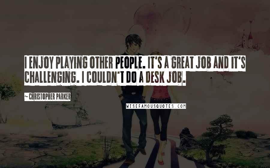 Christopher Parker Quotes: I enjoy playing other people. It's a great job and it's challenging. I couldn't do a desk job.