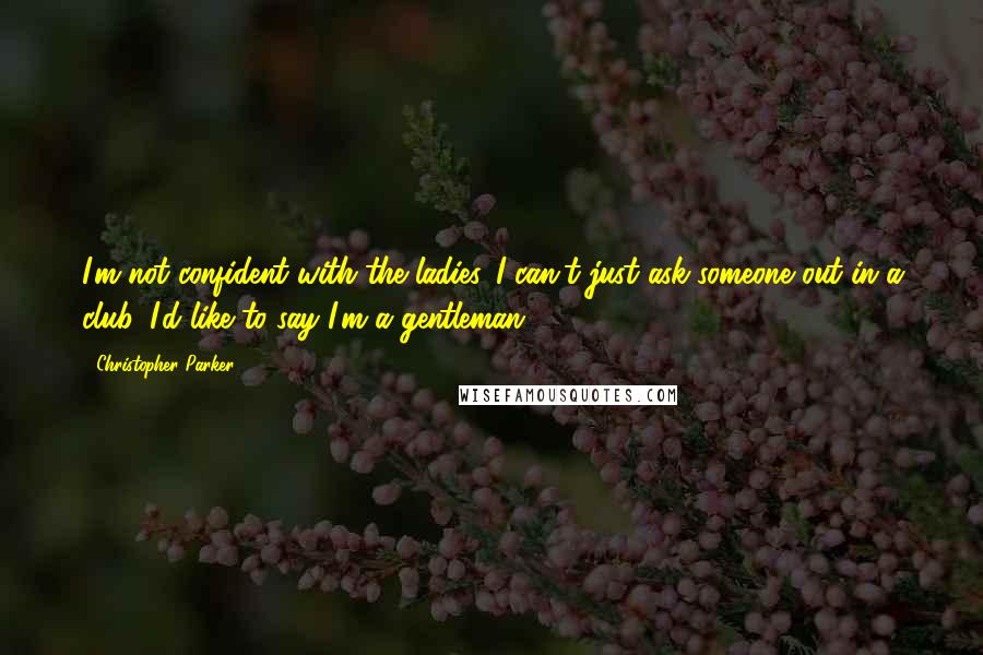 Christopher Parker Quotes: I'm not confident with the ladies. I can't just ask someone out in a club. I'd like to say I'm a gentleman.
