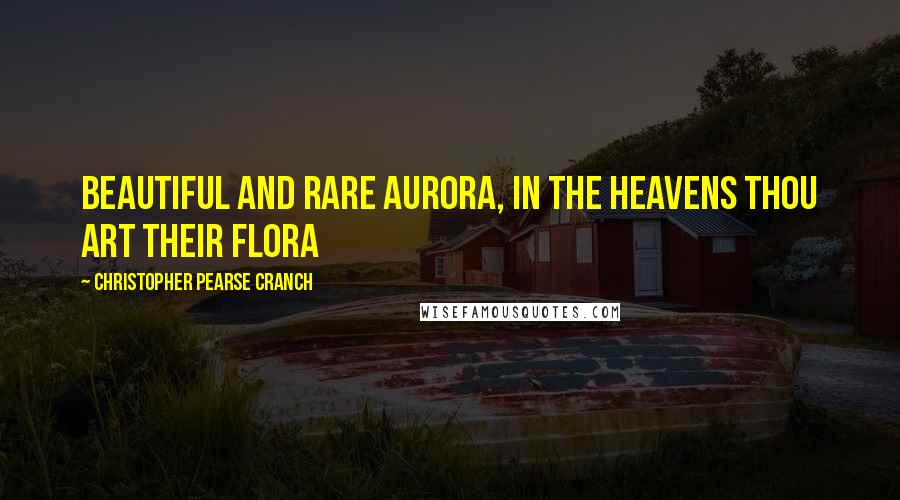 Christopher Pearse Cranch Quotes: Beautiful and rare Aurora, In the heavens thou art their Flora