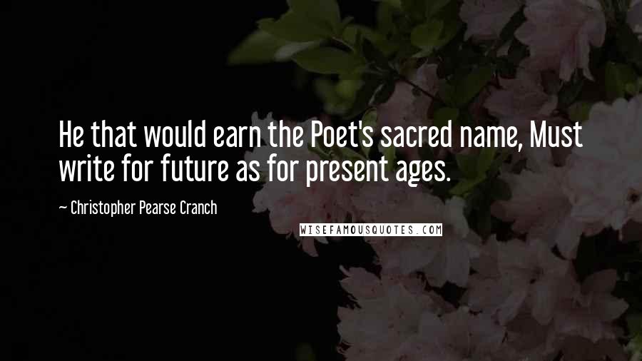 Christopher Pearse Cranch Quotes: He that would earn the Poet's sacred name, Must write for future as for present ages.