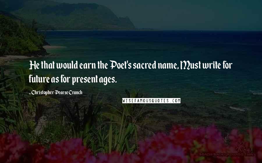 Christopher Pearse Cranch Quotes: He that would earn the Poet's sacred name, Must write for future as for present ages.