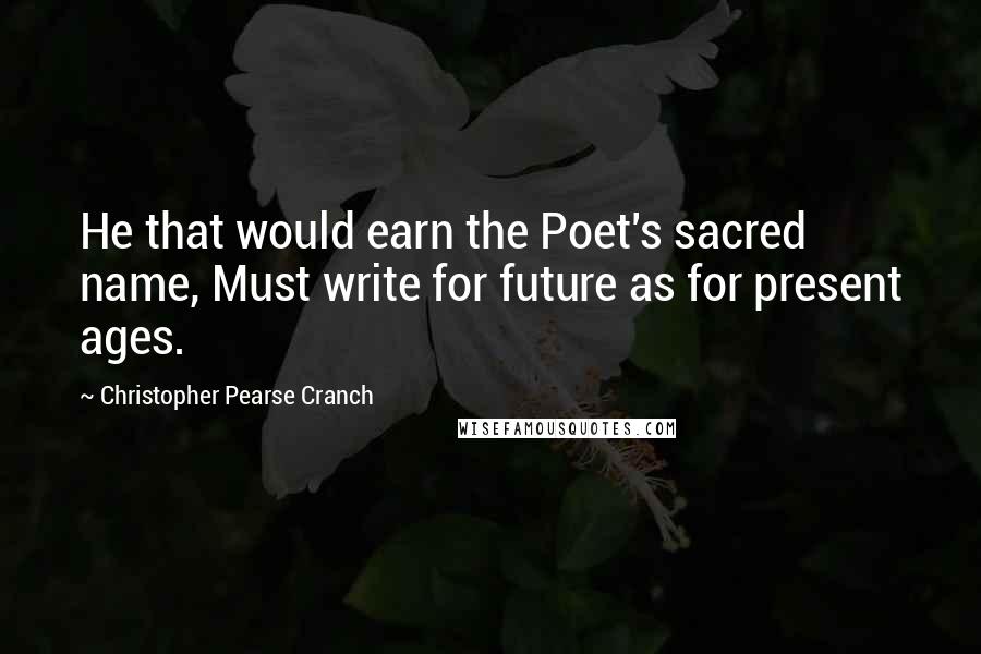 Christopher Pearse Cranch Quotes: He that would earn the Poet's sacred name, Must write for future as for present ages.