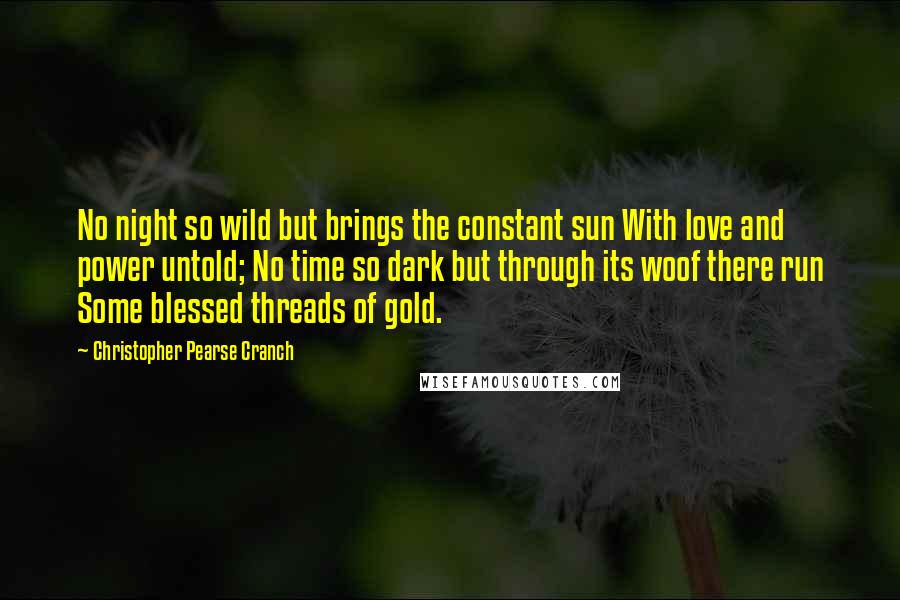 Christopher Pearse Cranch Quotes: No night so wild but brings the constant sun With love and power untold; No time so dark but through its woof there run Some blessed threads of gold.