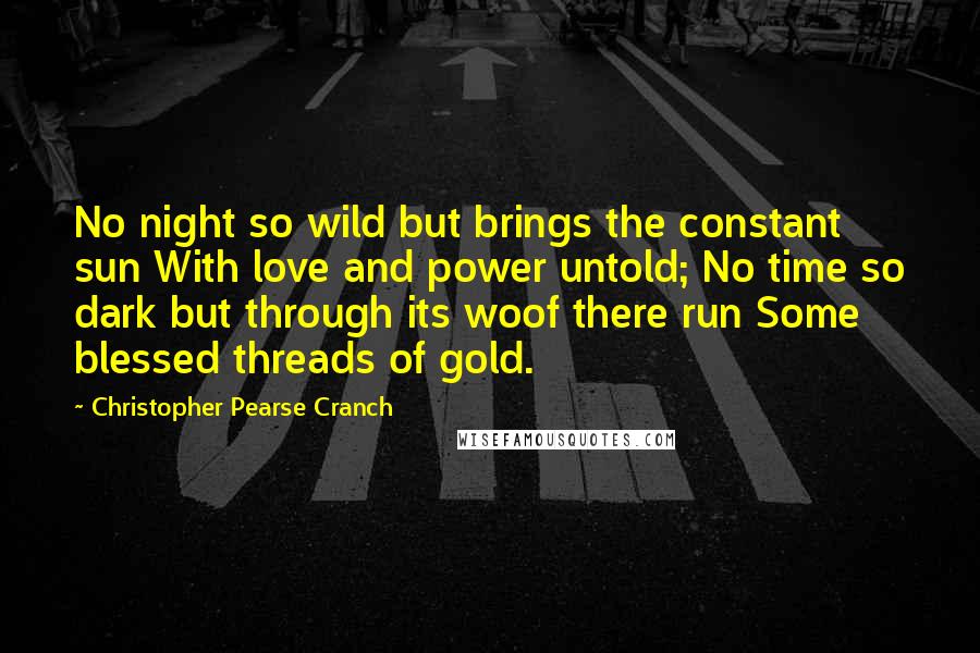 Christopher Pearse Cranch Quotes: No night so wild but brings the constant sun With love and power untold; No time so dark but through its woof there run Some blessed threads of gold.