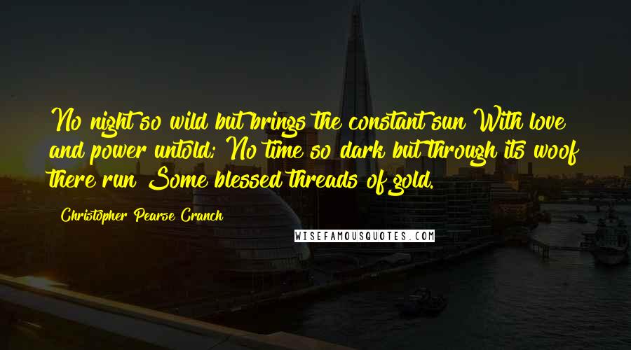 Christopher Pearse Cranch Quotes: No night so wild but brings the constant sun With love and power untold; No time so dark but through its woof there run Some blessed threads of gold.