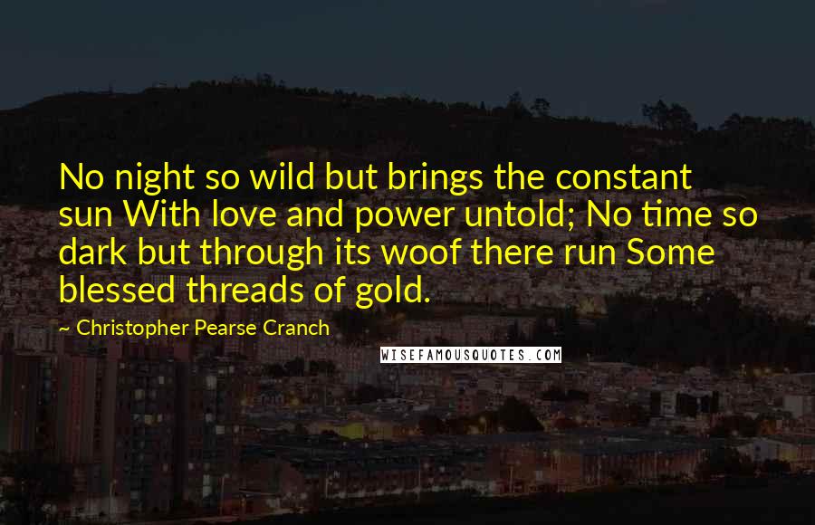 Christopher Pearse Cranch Quotes: No night so wild but brings the constant sun With love and power untold; No time so dark but through its woof there run Some blessed threads of gold.