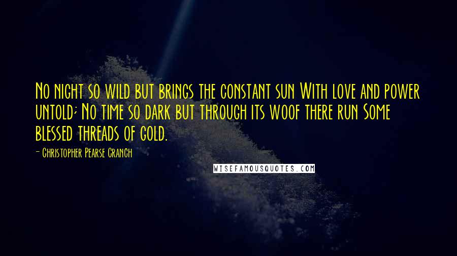 Christopher Pearse Cranch Quotes: No night so wild but brings the constant sun With love and power untold; No time so dark but through its woof there run Some blessed threads of gold.