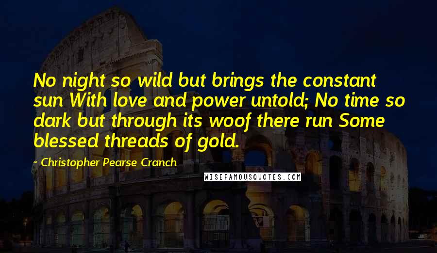 Christopher Pearse Cranch Quotes: No night so wild but brings the constant sun With love and power untold; No time so dark but through its woof there run Some blessed threads of gold.