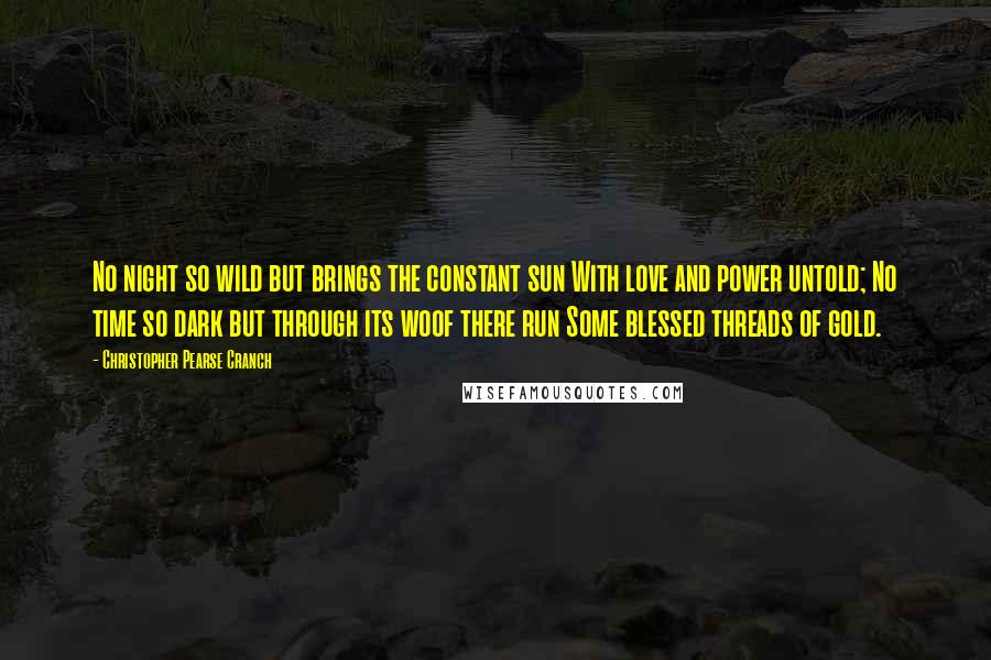 Christopher Pearse Cranch Quotes: No night so wild but brings the constant sun With love and power untold; No time so dark but through its woof there run Some blessed threads of gold.