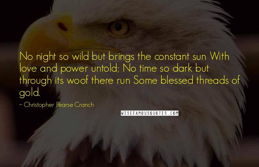 Christopher Pearse Cranch Quotes: No night so wild but brings the constant sun With love and power untold; No time so dark but through its woof there run Some blessed threads of gold.