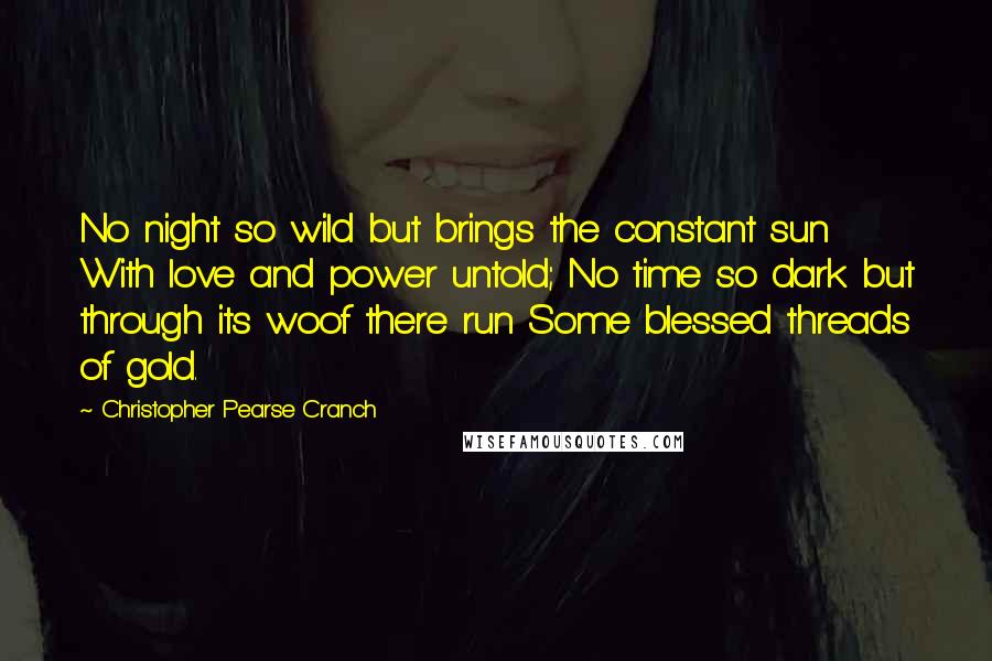 Christopher Pearse Cranch Quotes: No night so wild but brings the constant sun With love and power untold; No time so dark but through its woof there run Some blessed threads of gold.