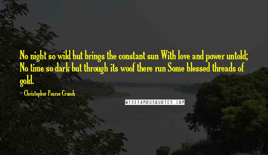 Christopher Pearse Cranch Quotes: No night so wild but brings the constant sun With love and power untold; No time so dark but through its woof there run Some blessed threads of gold.