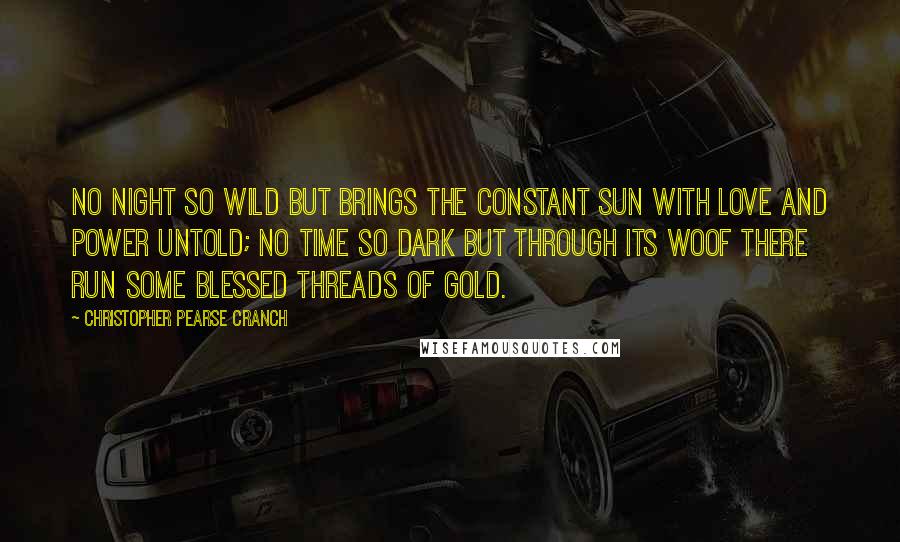 Christopher Pearse Cranch Quotes: No night so wild but brings the constant sun With love and power untold; No time so dark but through its woof there run Some blessed threads of gold.