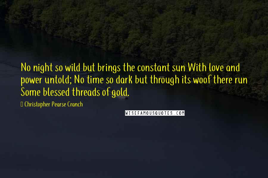 Christopher Pearse Cranch Quotes: No night so wild but brings the constant sun With love and power untold; No time so dark but through its woof there run Some blessed threads of gold.