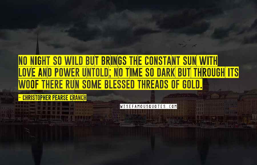 Christopher Pearse Cranch Quotes: No night so wild but brings the constant sun With love and power untold; No time so dark but through its woof there run Some blessed threads of gold.