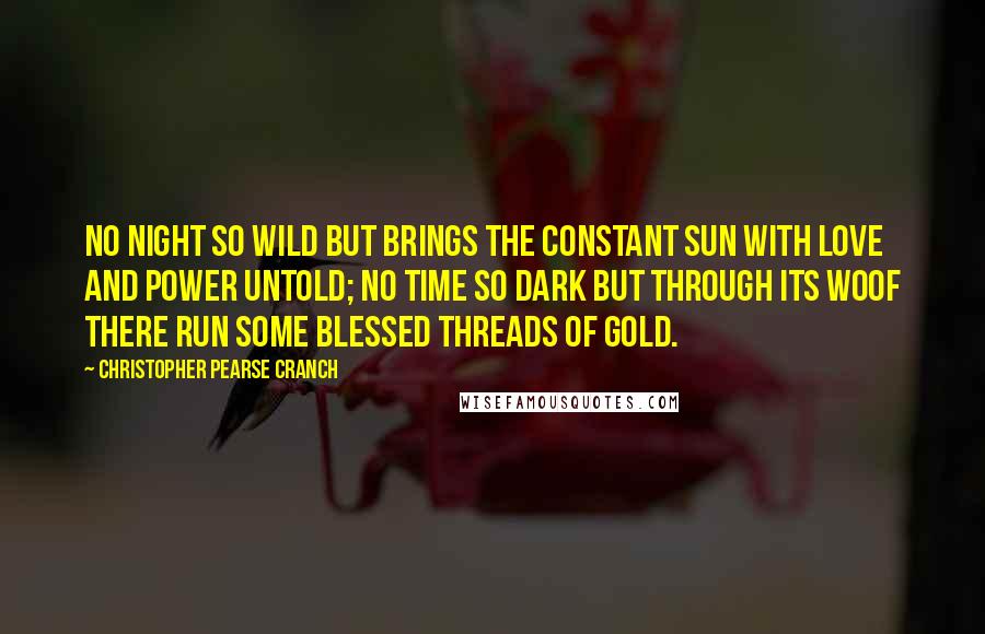 Christopher Pearse Cranch Quotes: No night so wild but brings the constant sun With love and power untold; No time so dark but through its woof there run Some blessed threads of gold.