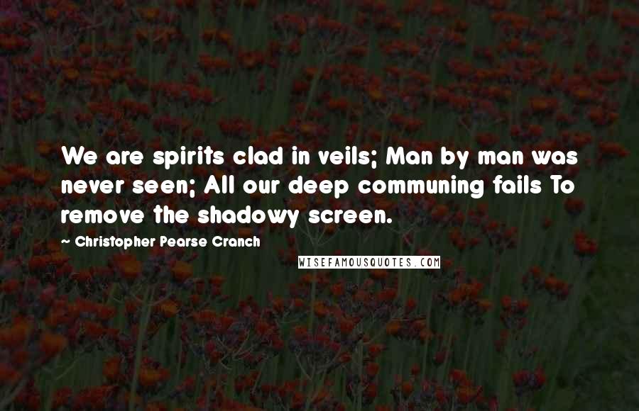 Christopher Pearse Cranch Quotes: We are spirits clad in veils; Man by man was never seen; All our deep communing fails To remove the shadowy screen.